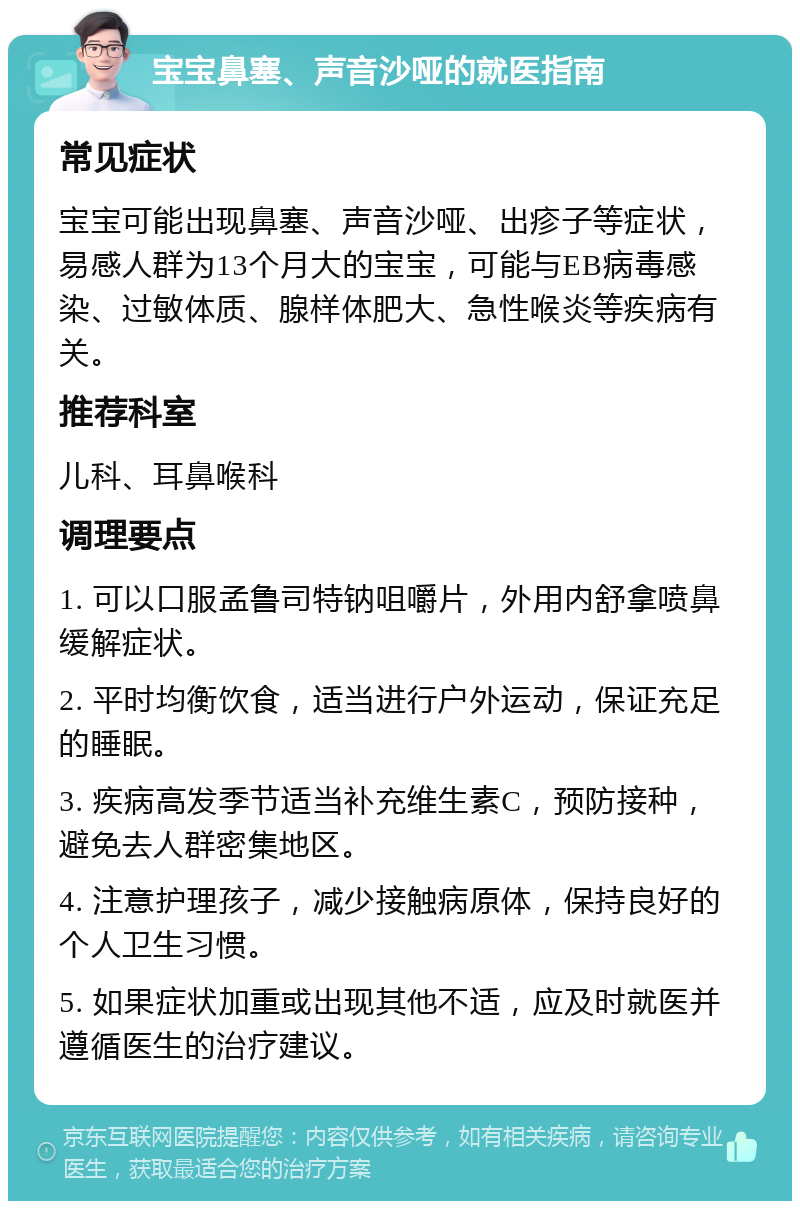 宝宝鼻塞、声音沙哑的就医指南 常见症状 宝宝可能出现鼻塞、声音沙哑、出疹子等症状，易感人群为13个月大的宝宝，可能与EB病毒感染、过敏体质、腺样体肥大、急性喉炎等疾病有关。 推荐科室 儿科、耳鼻喉科 调理要点 1. 可以口服孟鲁司特钠咀嚼片，外用内舒拿喷鼻缓解症状。 2. 平时均衡饮食，适当进行户外运动，保证充足的睡眠。 3. 疾病高发季节适当补充维生素C，预防接种，避免去人群密集地区。 4. 注意护理孩子，减少接触病原体，保持良好的个人卫生习惯。 5. 如果症状加重或出现其他不适，应及时就医并遵循医生的治疗建议。