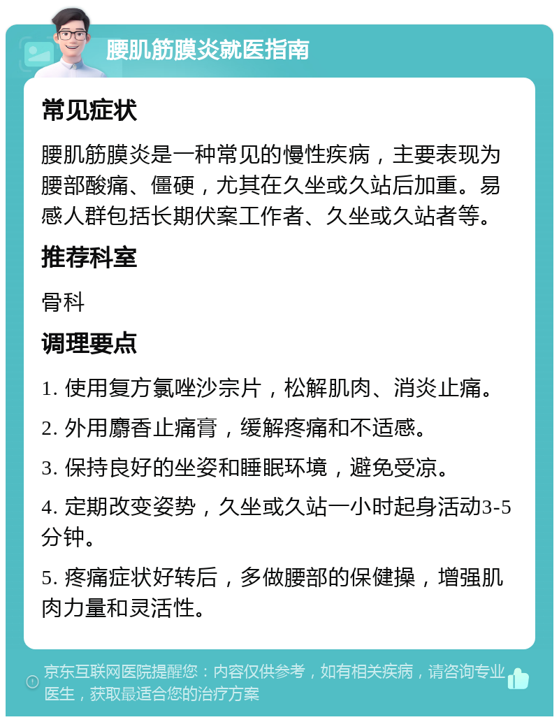 腰肌筋膜炎就医指南 常见症状 腰肌筋膜炎是一种常见的慢性疾病，主要表现为腰部酸痛、僵硬，尤其在久坐或久站后加重。易感人群包括长期伏案工作者、久坐或久站者等。 推荐科室 骨科 调理要点 1. 使用复方氯唑沙宗片，松解肌肉、消炎止痛。 2. 外用麝香止痛膏，缓解疼痛和不适感。 3. 保持良好的坐姿和睡眠环境，避免受凉。 4. 定期改变姿势，久坐或久站一小时起身活动3-5分钟。 5. 疼痛症状好转后，多做腰部的保健操，增强肌肉力量和灵活性。