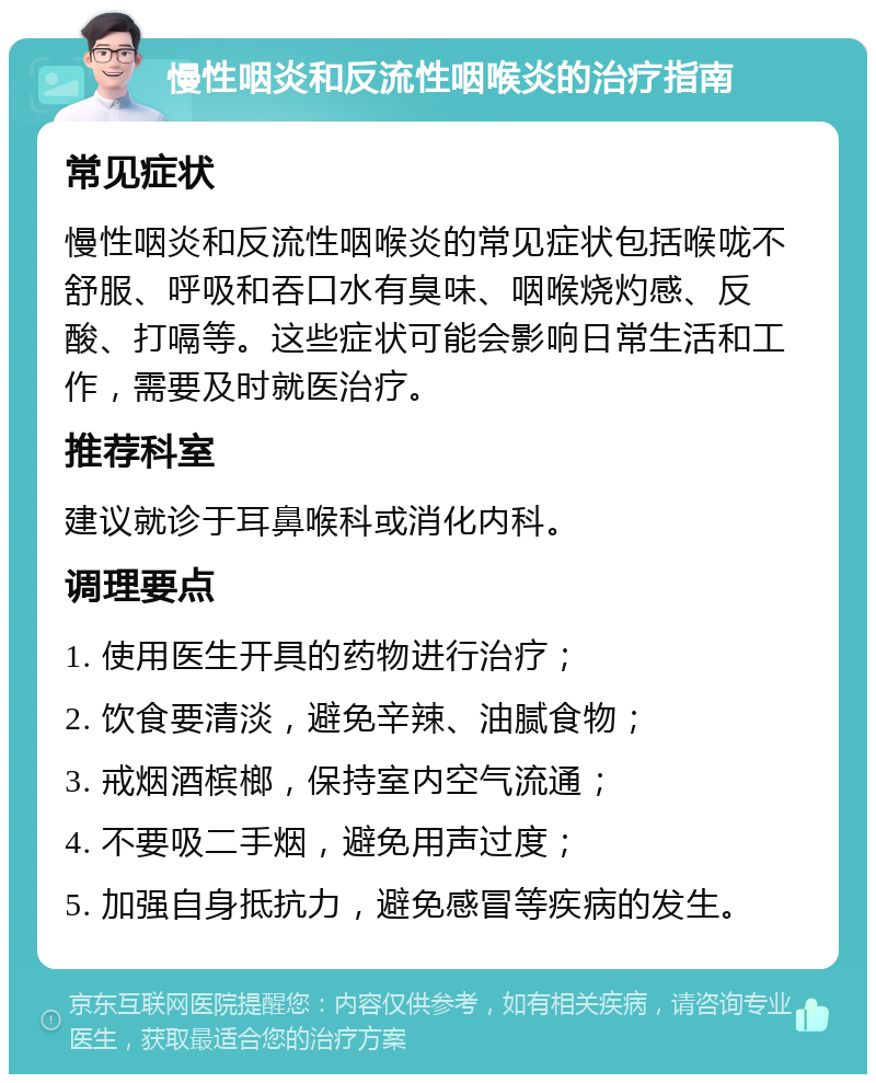 慢性咽炎和反流性咽喉炎的治疗指南 常见症状 慢性咽炎和反流性咽喉炎的常见症状包括喉咙不舒服、呼吸和吞口水有臭味、咽喉烧灼感、反酸、打嗝等。这些症状可能会影响日常生活和工作，需要及时就医治疗。 推荐科室 建议就诊于耳鼻喉科或消化内科。 调理要点 1. 使用医生开具的药物进行治疗； 2. 饮食要清淡，避免辛辣、油腻食物； 3. 戒烟酒槟榔，保持室内空气流通； 4. 不要吸二手烟，避免用声过度； 5. 加强自身抵抗力，避免感冒等疾病的发生。