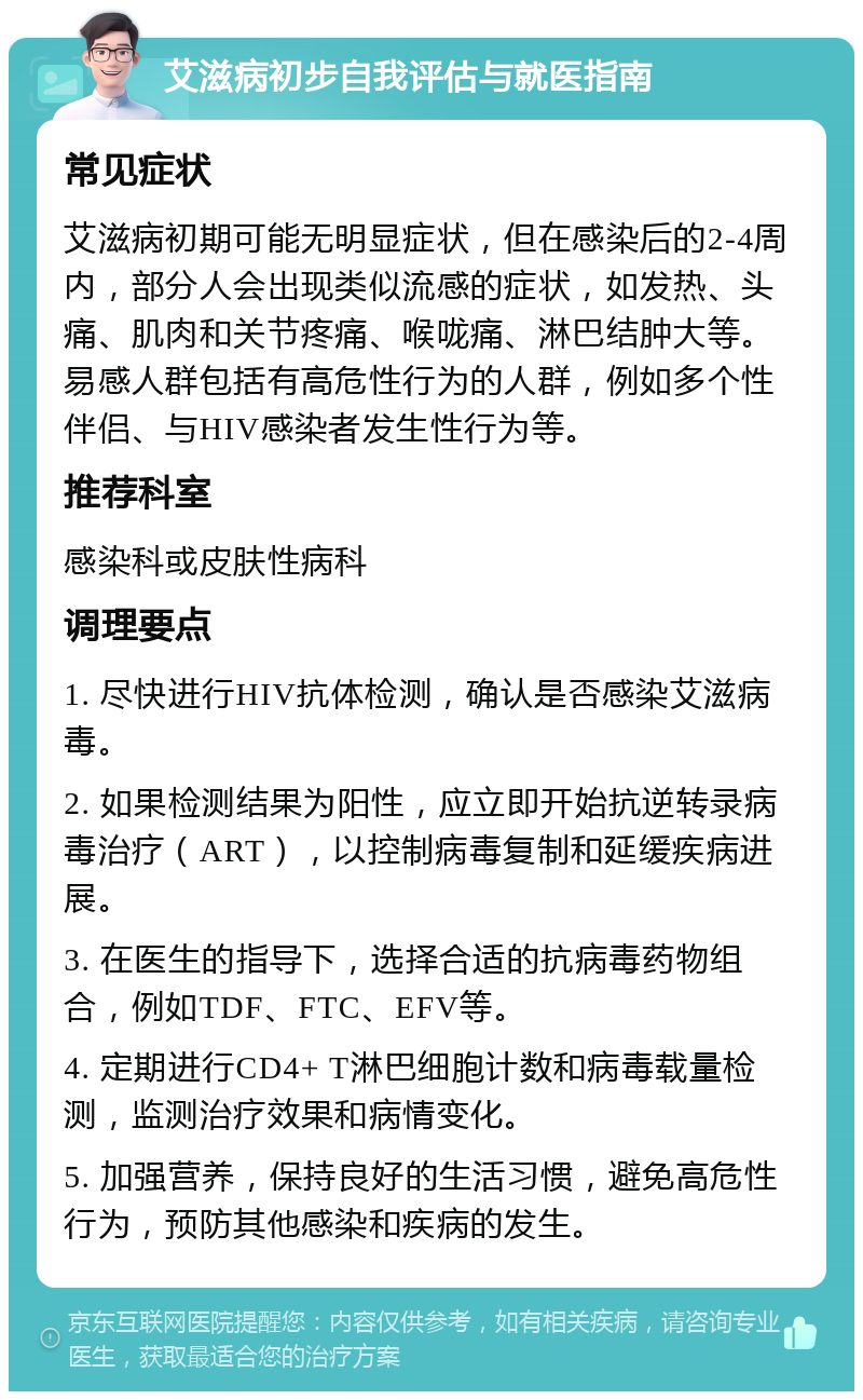 艾滋病初步自我评估与就医指南 常见症状 艾滋病初期可能无明显症状，但在感染后的2-4周内，部分人会出现类似流感的症状，如发热、头痛、肌肉和关节疼痛、喉咙痛、淋巴结肿大等。易感人群包括有高危性行为的人群，例如多个性伴侣、与HIV感染者发生性行为等。 推荐科室 感染科或皮肤性病科 调理要点 1. 尽快进行HIV抗体检测，确认是否感染艾滋病毒。 2. 如果检测结果为阳性，应立即开始抗逆转录病毒治疗（ART），以控制病毒复制和延缓疾病进展。 3. 在医生的指导下，选择合适的抗病毒药物组合，例如TDF、FTC、EFV等。 4. 定期进行CD4+ T淋巴细胞计数和病毒载量检测，监测治疗效果和病情变化。 5. 加强营养，保持良好的生活习惯，避免高危性行为，预防其他感染和疾病的发生。