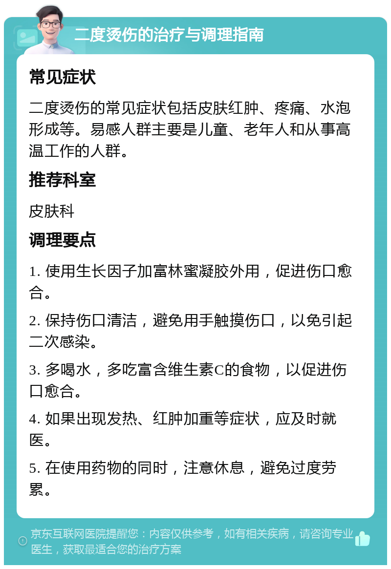 二度烫伤的治疗与调理指南 常见症状 二度烫伤的常见症状包括皮肤红肿、疼痛、水泡形成等。易感人群主要是儿童、老年人和从事高温工作的人群。 推荐科室 皮肤科 调理要点 1. 使用生长因子加富林蜜凝胶外用，促进伤口愈合。 2. 保持伤口清洁，避免用手触摸伤口，以免引起二次感染。 3. 多喝水，多吃富含维生素C的食物，以促进伤口愈合。 4. 如果出现发热、红肿加重等症状，应及时就医。 5. 在使用药物的同时，注意休息，避免过度劳累。