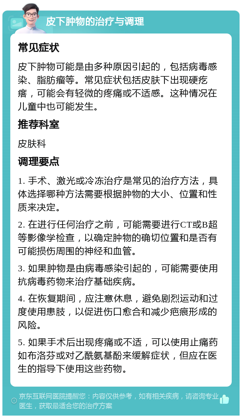 皮下肿物的治疗与调理 常见症状 皮下肿物可能是由多种原因引起的，包括病毒感染、脂肪瘤等。常见症状包括皮肤下出现硬疙瘩，可能会有轻微的疼痛或不适感。这种情况在儿童中也可能发生。 推荐科室 皮肤科 调理要点 1. 手术、激光或冷冻治疗是常见的治疗方法，具体选择哪种方法需要根据肿物的大小、位置和性质来决定。 2. 在进行任何治疗之前，可能需要进行CT或B超等影像学检查，以确定肿物的确切位置和是否有可能损伤周围的神经和血管。 3. 如果肿物是由病毒感染引起的，可能需要使用抗病毒药物来治疗基础疾病。 4. 在恢复期间，应注意休息，避免剧烈运动和过度使用患肢，以促进伤口愈合和减少疤痕形成的风险。 5. 如果手术后出现疼痛或不适，可以使用止痛药如布洛芬或对乙酰氨基酚来缓解症状，但应在医生的指导下使用这些药物。