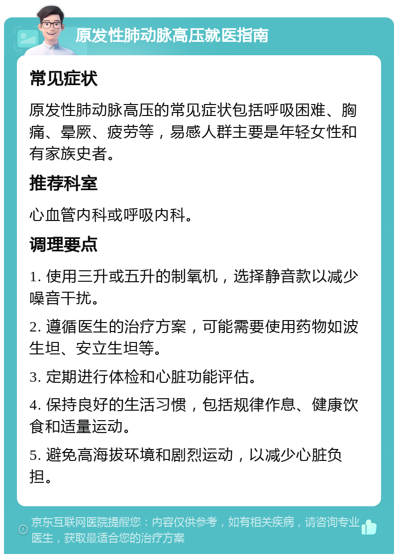 原发性肺动脉高压就医指南 常见症状 原发性肺动脉高压的常见症状包括呼吸困难、胸痛、晕厥、疲劳等，易感人群主要是年轻女性和有家族史者。 推荐科室 心血管内科或呼吸内科。 调理要点 1. 使用三升或五升的制氧机，选择静音款以减少噪音干扰。 2. 遵循医生的治疗方案，可能需要使用药物如波生坦、安立生坦等。 3. 定期进行体检和心脏功能评估。 4. 保持良好的生活习惯，包括规律作息、健康饮食和适量运动。 5. 避免高海拔环境和剧烈运动，以减少心脏负担。