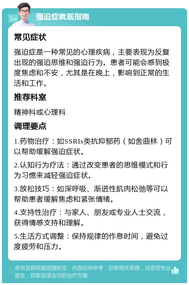 强迫症就医指南 常见症状 强迫症是一种常见的心理疾病，主要表现为反复出现的强迫思维和强迫行为。患者可能会感到极度焦虑和不安，尤其是在晚上，影响到正常的生活和工作。 推荐科室 精神科或心理科 调理要点 1.药物治疗：如SSRIs类抗抑郁药（如舍曲林）可以帮助缓解强迫症状。 2.认知行为疗法：通过改变患者的思维模式和行为习惯来减轻强迫症状。 3.放松技巧：如深呼吸、渐进性肌肉松弛等可以帮助患者缓解焦虑和紧张情绪。 4.支持性治疗：与家人、朋友或专业人士交流，获得情感支持和理解。 5.生活方式调整：保持规律的作息时间，避免过度疲劳和压力。