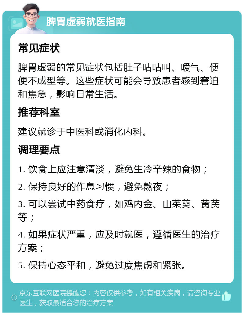 脾胃虚弱就医指南 常见症状 脾胃虚弱的常见症状包括肚子咕咕叫、嗳气、便便不成型等。这些症状可能会导致患者感到窘迫和焦急，影响日常生活。 推荐科室 建议就诊于中医科或消化内科。 调理要点 1. 饮食上应注意清淡，避免生冷辛辣的食物； 2. 保持良好的作息习惯，避免熬夜； 3. 可以尝试中药食疗，如鸡内金、山茱萸、黄芪等； 4. 如果症状严重，应及时就医，遵循医生的治疗方案； 5. 保持心态平和，避免过度焦虑和紧张。