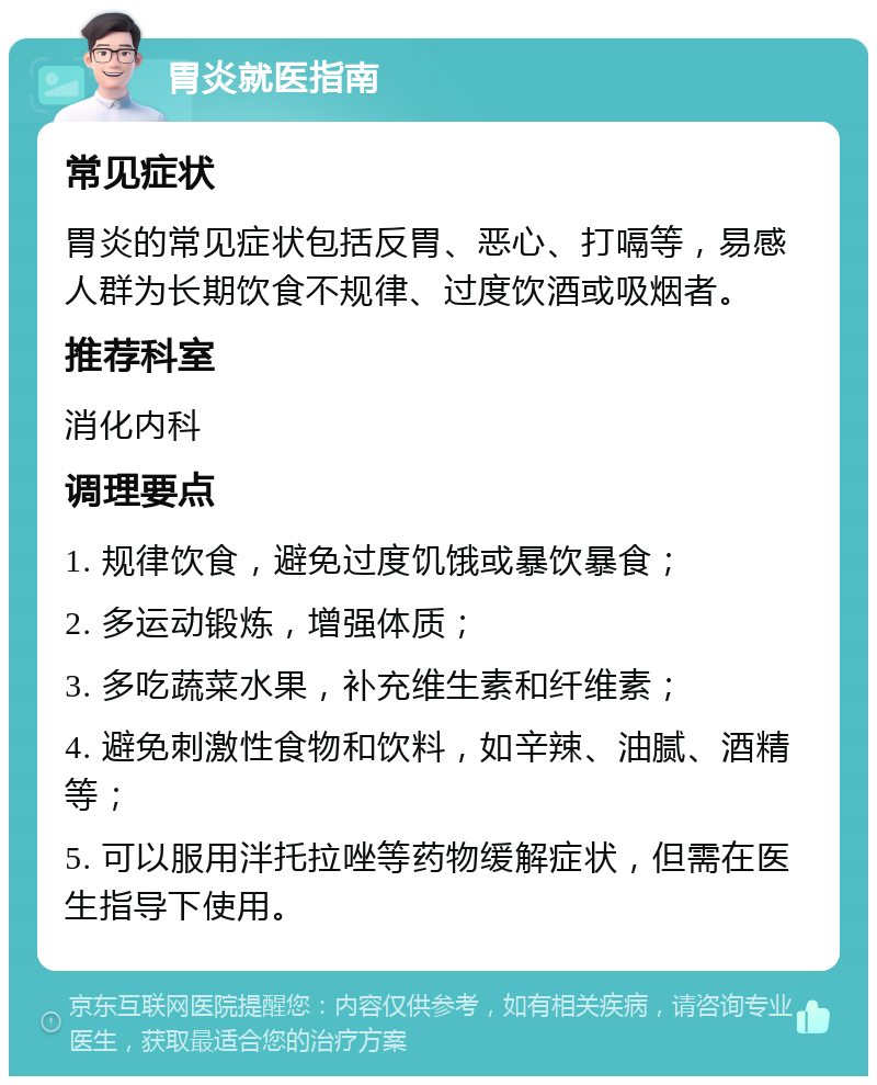 胃炎就医指南 常见症状 胃炎的常见症状包括反胃、恶心、打嗝等，易感人群为长期饮食不规律、过度饮酒或吸烟者。 推荐科室 消化内科 调理要点 1. 规律饮食，避免过度饥饿或暴饮暴食； 2. 多运动锻炼，增强体质； 3. 多吃蔬菜水果，补充维生素和纤维素； 4. 避免刺激性食物和饮料，如辛辣、油腻、酒精等； 5. 可以服用泮托拉唑等药物缓解症状，但需在医生指导下使用。