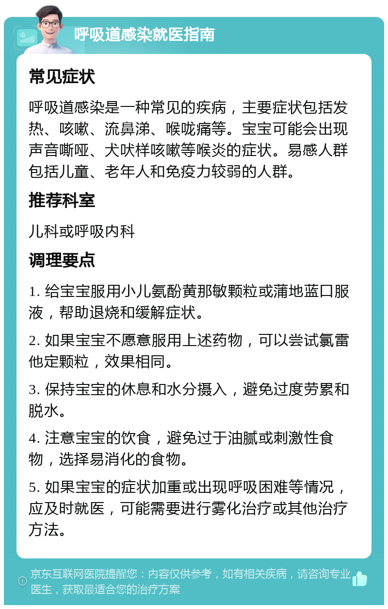 呼吸道感染就医指南 常见症状 呼吸道感染是一种常见的疾病，主要症状包括发热、咳嗽、流鼻涕、喉咙痛等。宝宝可能会出现声音嘶哑、犬吠样咳嗽等喉炎的症状。易感人群包括儿童、老年人和免疫力较弱的人群。 推荐科室 儿科或呼吸内科 调理要点 1. 给宝宝服用小儿氨酚黄那敏颗粒或蒲地蓝口服液，帮助退烧和缓解症状。 2. 如果宝宝不愿意服用上述药物，可以尝试氯雷他定颗粒，效果相同。 3. 保持宝宝的休息和水分摄入，避免过度劳累和脱水。 4. 注意宝宝的饮食，避免过于油腻或刺激性食物，选择易消化的食物。 5. 如果宝宝的症状加重或出现呼吸困难等情况，应及时就医，可能需要进行雾化治疗或其他治疗方法。