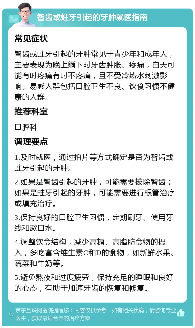 智齿或蛀牙引起的牙肿就医指南 常见症状 智齿或蛀牙引起的牙肿常见于青少年和成年人，主要表现为晚上躺下时牙齿肿胀、疼痛，白天可能有时疼痛有时不疼痛，且不受冷热水刺激影响。易感人群包括口腔卫生不良、饮食习惯不健康的人群。 推荐科室 口腔科 调理要点 1.及时就医，通过拍片等方式确定是否为智齿或蛀牙引起的牙肿。 2.如果是智齿引起的牙肿，可能需要拔除智齿；如果是蛀牙引起的牙肿，可能需要进行根管治疗或填充治疗。 3.保持良好的口腔卫生习惯，定期刷牙、使用牙线和漱口水。 4.调整饮食结构，减少高糖、高脂肪食物的摄入，多吃富含维生素C和D的食物，如新鲜水果、蔬菜和牛奶等。 5.避免熬夜和过度疲劳，保持充足的睡眠和良好的心态，有助于加速牙齿的恢复和修复。