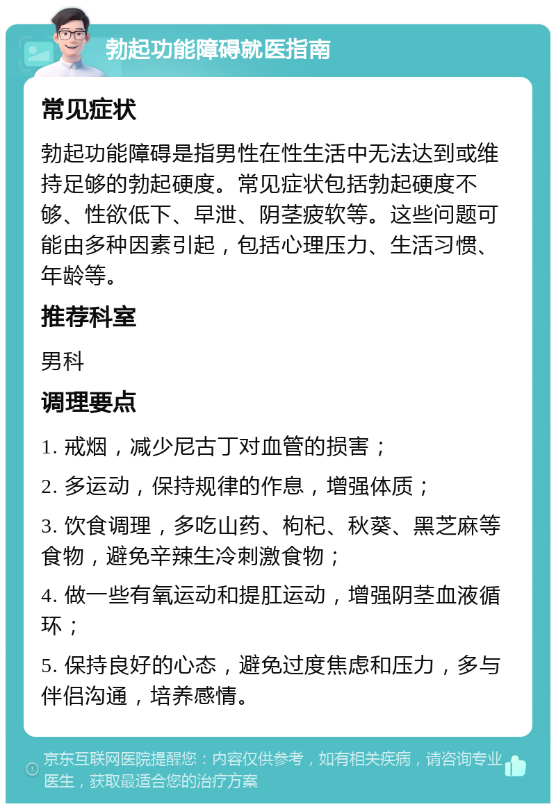 勃起功能障碍就医指南 常见症状 勃起功能障碍是指男性在性生活中无法达到或维持足够的勃起硬度。常见症状包括勃起硬度不够、性欲低下、早泄、阴茎疲软等。这些问题可能由多种因素引起，包括心理压力、生活习惯、年龄等。 推荐科室 男科 调理要点 1. 戒烟，减少尼古丁对血管的损害； 2. 多运动，保持规律的作息，增强体质； 3. 饮食调理，多吃山药、枸杞、秋葵、黑芝麻等食物，避免辛辣生冷刺激食物； 4. 做一些有氧运动和提肛运动，增强阴茎血液循环； 5. 保持良好的心态，避免过度焦虑和压力，多与伴侣沟通，培养感情。