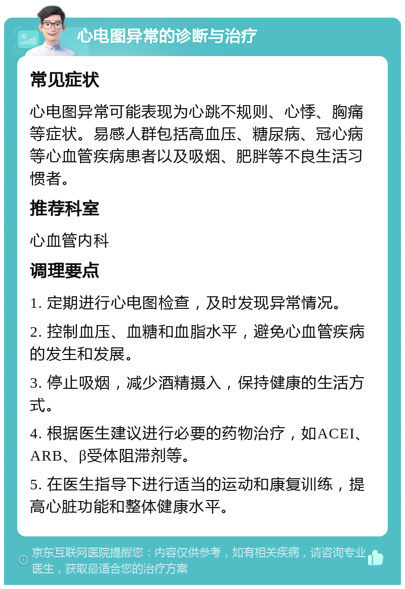 心电图异常的诊断与治疗 常见症状 心电图异常可能表现为心跳不规则、心悸、胸痛等症状。易感人群包括高血压、糖尿病、冠心病等心血管疾病患者以及吸烟、肥胖等不良生活习惯者。 推荐科室 心血管内科 调理要点 1. 定期进行心电图检查，及时发现异常情况。 2. 控制血压、血糖和血脂水平，避免心血管疾病的发生和发展。 3. 停止吸烟，减少酒精摄入，保持健康的生活方式。 4. 根据医生建议进行必要的药物治疗，如ACEI、ARB、β受体阻滞剂等。 5. 在医生指导下进行适当的运动和康复训练，提高心脏功能和整体健康水平。