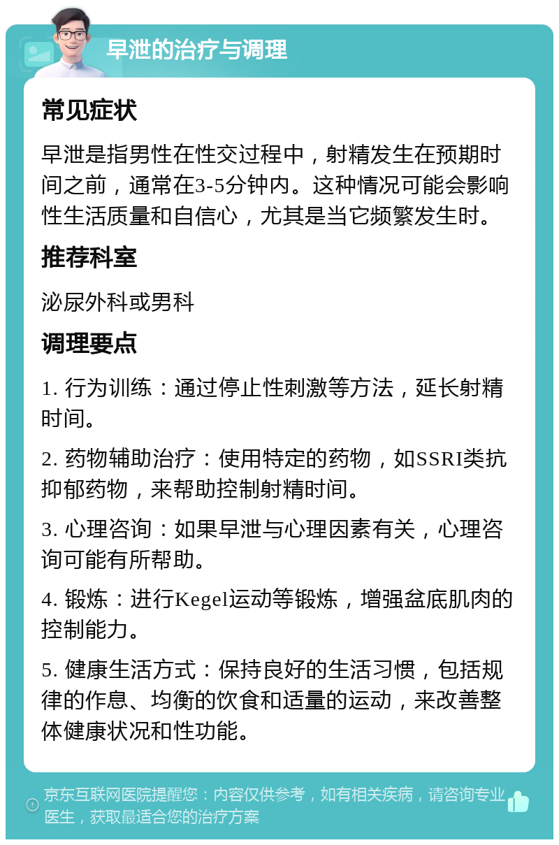 早泄的治疗与调理 常见症状 早泄是指男性在性交过程中，射精发生在预期时间之前，通常在3-5分钟内。这种情况可能会影响性生活质量和自信心，尤其是当它频繁发生时。 推荐科室 泌尿外科或男科 调理要点 1. 行为训练：通过停止性刺激等方法，延长射精时间。 2. 药物辅助治疗：使用特定的药物，如SSRI类抗抑郁药物，来帮助控制射精时间。 3. 心理咨询：如果早泄与心理因素有关，心理咨询可能有所帮助。 4. 锻炼：进行Kegel运动等锻炼，增强盆底肌肉的控制能力。 5. 健康生活方式：保持良好的生活习惯，包括规律的作息、均衡的饮食和适量的运动，来改善整体健康状况和性功能。