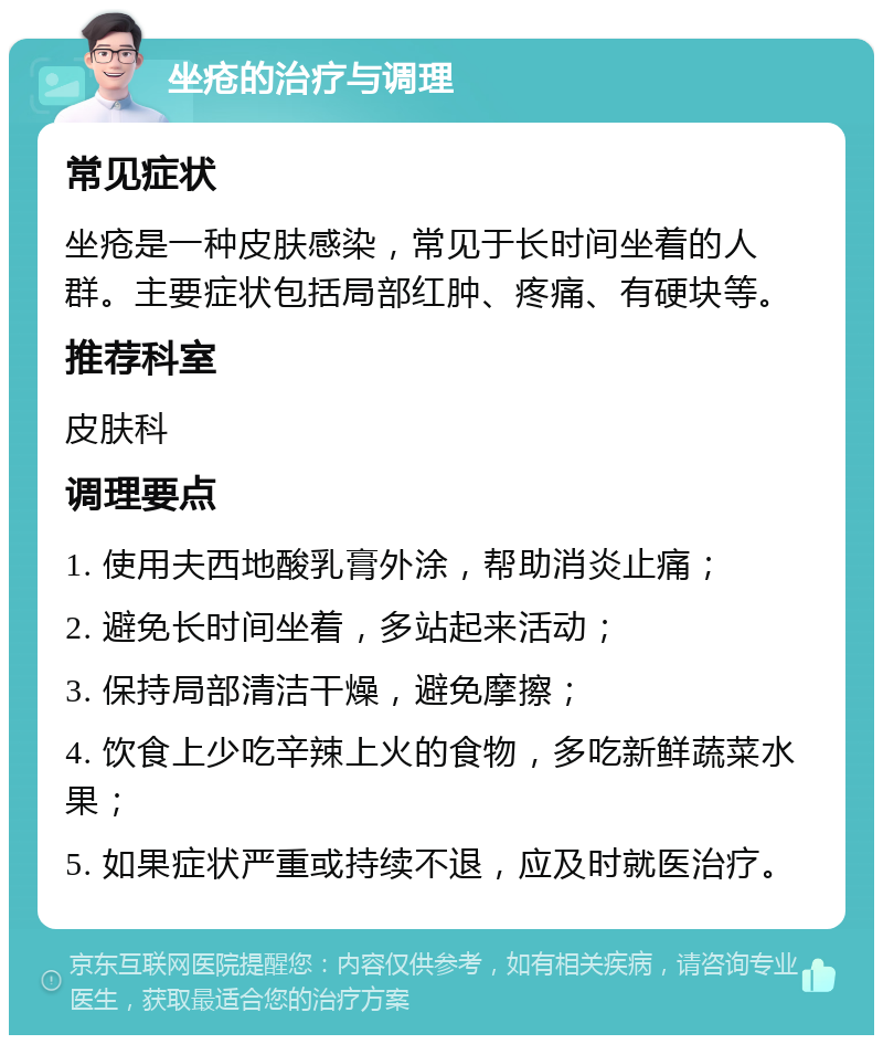 坐疮的治疗与调理 常见症状 坐疮是一种皮肤感染，常见于长时间坐着的人群。主要症状包括局部红肿、疼痛、有硬块等。 推荐科室 皮肤科 调理要点 1. 使用夫西地酸乳膏外涂，帮助消炎止痛； 2. 避免长时间坐着，多站起来活动； 3. 保持局部清洁干燥，避免摩擦； 4. 饮食上少吃辛辣上火的食物，多吃新鲜蔬菜水果； 5. 如果症状严重或持续不退，应及时就医治疗。