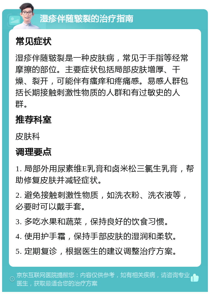 湿疹伴随皲裂的治疗指南 常见症状 湿疹伴随皲裂是一种皮肤病，常见于手指等经常摩擦的部位。主要症状包括局部皮肤增厚、干燥、裂开，可能伴有瘙痒和疼痛感。易感人群包括长期接触刺激性物质的人群和有过敏史的人群。 推荐科室 皮肤科 调理要点 1. 局部外用尿素维E乳膏和卤米松三氯生乳膏，帮助修复皮肤并减轻症状。 2. 避免接触刺激性物质，如洗衣粉、洗衣液等，必要时可以戴手套。 3. 多吃水果和蔬菜，保持良好的饮食习惯。 4. 使用护手霜，保持手部皮肤的湿润和柔软。 5. 定期复诊，根据医生的建议调整治疗方案。