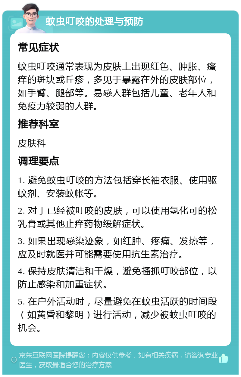 蚊虫叮咬的处理与预防 常见症状 蚊虫叮咬通常表现为皮肤上出现红色、肿胀、瘙痒的斑块或丘疹，多见于暴露在外的皮肤部位，如手臂、腿部等。易感人群包括儿童、老年人和免疫力较弱的人群。 推荐科室 皮肤科 调理要点 1. 避免蚊虫叮咬的方法包括穿长袖衣服、使用驱蚊剂、安装蚊帐等。 2. 对于已经被叮咬的皮肤，可以使用氢化可的松乳膏或其他止痒药物缓解症状。 3. 如果出现感染迹象，如红肿、疼痛、发热等，应及时就医并可能需要使用抗生素治疗。 4. 保持皮肤清洁和干燥，避免搔抓叮咬部位，以防止感染和加重症状。 5. 在户外活动时，尽量避免在蚊虫活跃的时间段（如黄昏和黎明）进行活动，减少被蚊虫叮咬的机会。