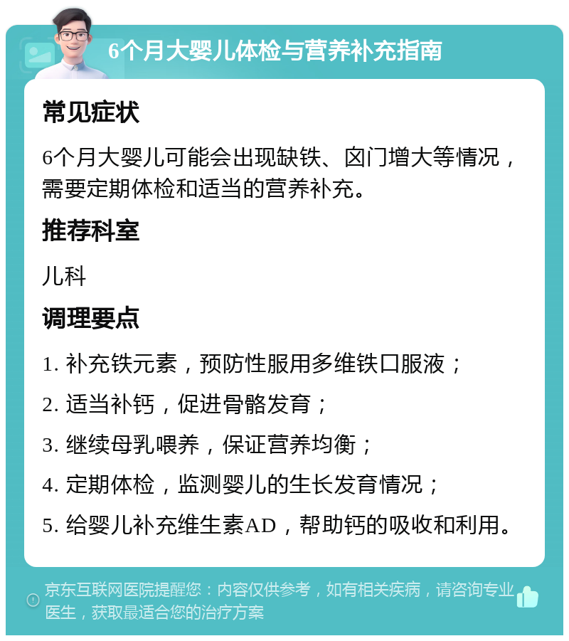 6个月大婴儿体检与营养补充指南 常见症状 6个月大婴儿可能会出现缺铁、囟门增大等情况，需要定期体检和适当的营养补充。 推荐科室 儿科 调理要点 1. 补充铁元素，预防性服用多维铁口服液； 2. 适当补钙，促进骨骼发育； 3. 继续母乳喂养，保证营养均衡； 4. 定期体检，监测婴儿的生长发育情况； 5. 给婴儿补充维生素AD，帮助钙的吸收和利用。