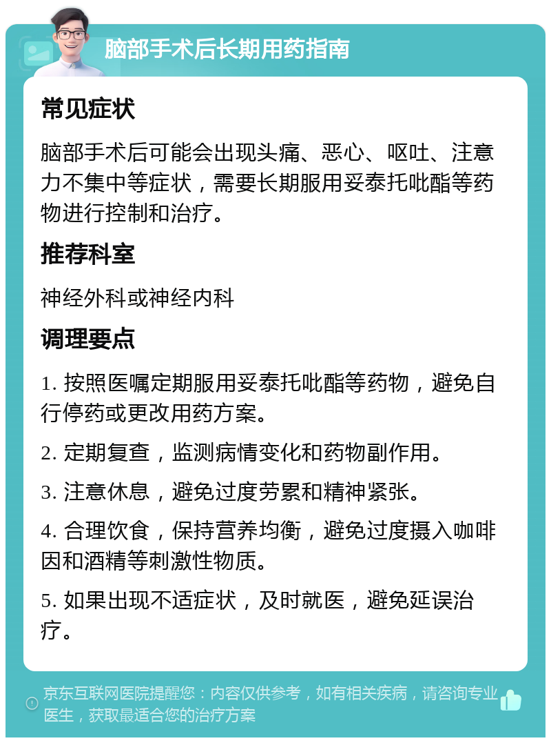 脑部手术后长期用药指南 常见症状 脑部手术后可能会出现头痛、恶心、呕吐、注意力不集中等症状，需要长期服用妥泰托吡酯等药物进行控制和治疗。 推荐科室 神经外科或神经内科 调理要点 1. 按照医嘱定期服用妥泰托吡酯等药物，避免自行停药或更改用药方案。 2. 定期复查，监测病情变化和药物副作用。 3. 注意休息，避免过度劳累和精神紧张。 4. 合理饮食，保持营养均衡，避免过度摄入咖啡因和酒精等刺激性物质。 5. 如果出现不适症状，及时就医，避免延误治疗。