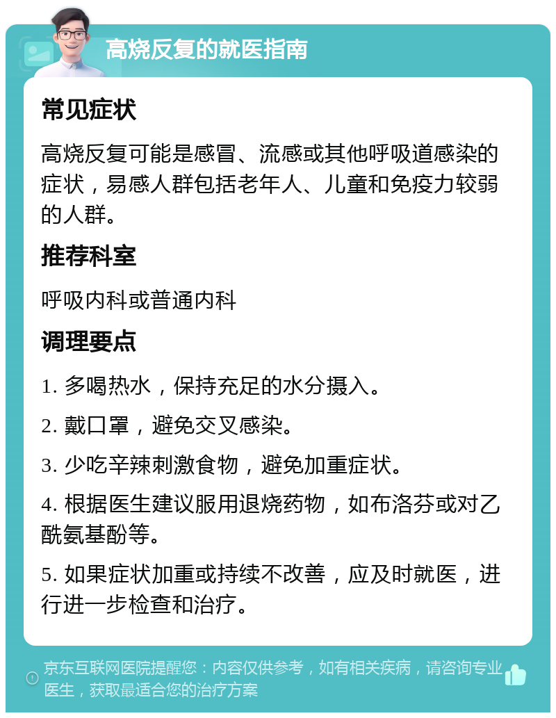 高烧反复的就医指南 常见症状 高烧反复可能是感冒、流感或其他呼吸道感染的症状，易感人群包括老年人、儿童和免疫力较弱的人群。 推荐科室 呼吸内科或普通内科 调理要点 1. 多喝热水，保持充足的水分摄入。 2. 戴口罩，避免交叉感染。 3. 少吃辛辣刺激食物，避免加重症状。 4. 根据医生建议服用退烧药物，如布洛芬或对乙酰氨基酚等。 5. 如果症状加重或持续不改善，应及时就医，进行进一步检查和治疗。