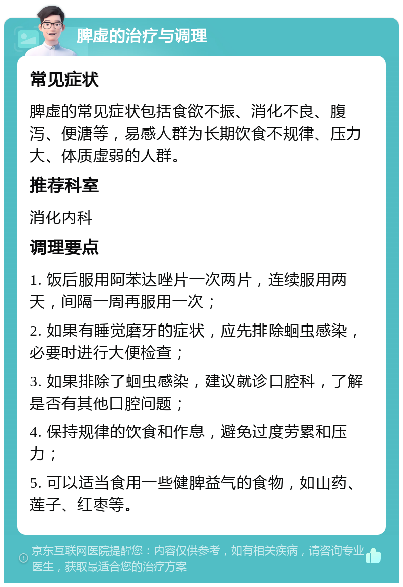 脾虚的治疗与调理 常见症状 脾虚的常见症状包括食欲不振、消化不良、腹泻、便溏等，易感人群为长期饮食不规律、压力大、体质虚弱的人群。 推荐科室 消化内科 调理要点 1. 饭后服用阿苯达唑片一次两片，连续服用两天，间隔一周再服用一次； 2. 如果有睡觉磨牙的症状，应先排除蛔虫感染，必要时进行大便检查； 3. 如果排除了蛔虫感染，建议就诊口腔科，了解是否有其他口腔问题； 4. 保持规律的饮食和作息，避免过度劳累和压力； 5. 可以适当食用一些健脾益气的食物，如山药、莲子、红枣等。