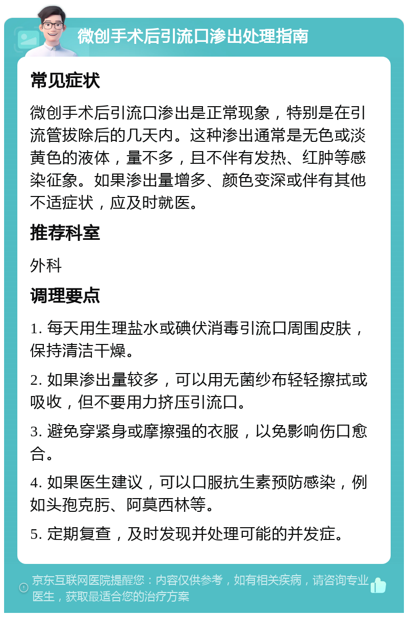 微创手术后引流口渗出处理指南 常见症状 微创手术后引流口渗出是正常现象，特别是在引流管拔除后的几天内。这种渗出通常是无色或淡黄色的液体，量不多，且不伴有发热、红肿等感染征象。如果渗出量增多、颜色变深或伴有其他不适症状，应及时就医。 推荐科室 外科 调理要点 1. 每天用生理盐水或碘伏消毒引流口周围皮肤，保持清洁干燥。 2. 如果渗出量较多，可以用无菌纱布轻轻擦拭或吸收，但不要用力挤压引流口。 3. 避免穿紧身或摩擦强的衣服，以免影响伤口愈合。 4. 如果医生建议，可以口服抗生素预防感染，例如头孢克肟、阿莫西林等。 5. 定期复查，及时发现并处理可能的并发症。