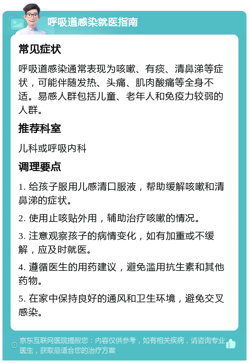 呼吸道感染就医指南 常见症状 呼吸道感染通常表现为咳嗽、有痰、清鼻涕等症状，可能伴随发热、头痛、肌肉酸痛等全身不适。易感人群包括儿童、老年人和免疫力较弱的人群。 推荐科室 儿科或呼吸内科 调理要点 1. 给孩子服用儿感清口服液，帮助缓解咳嗽和清鼻涕的症状。 2. 使用止咳贴外用，辅助治疗咳嗽的情况。 3. 注意观察孩子的病情变化，如有加重或不缓解，应及时就医。 4. 遵循医生的用药建议，避免滥用抗生素和其他药物。 5. 在家中保持良好的通风和卫生环境，避免交叉感染。