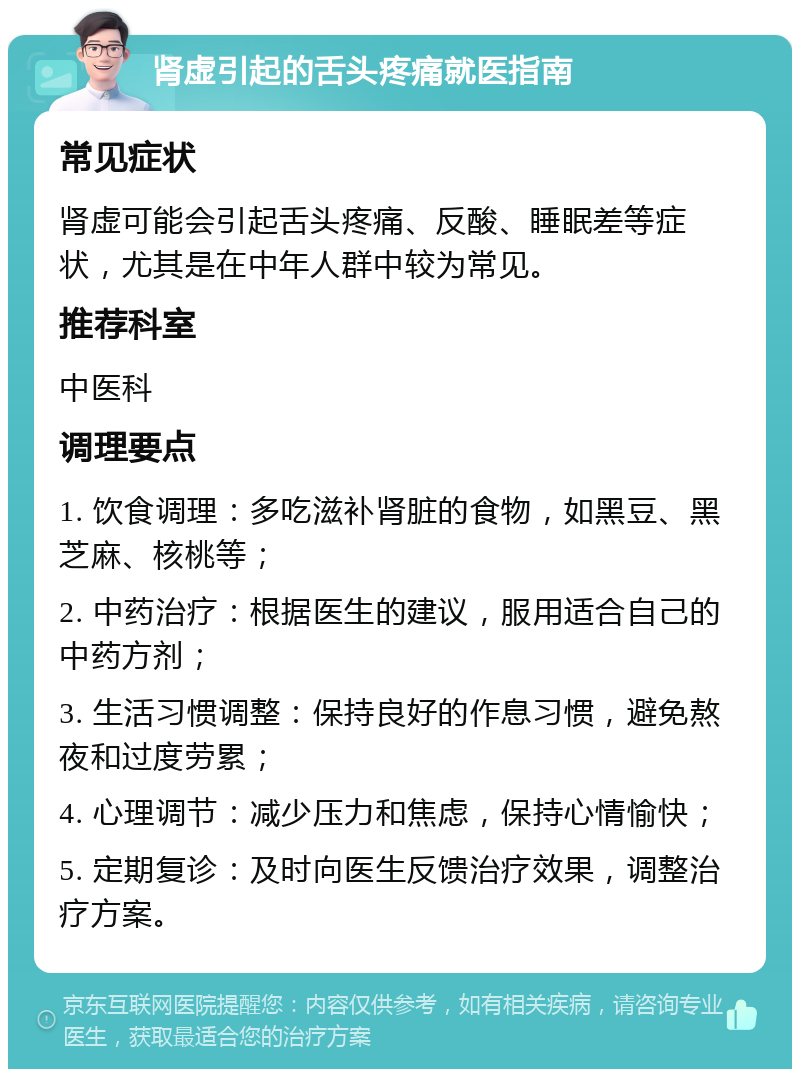 肾虚引起的舌头疼痛就医指南 常见症状 肾虚可能会引起舌头疼痛、反酸、睡眠差等症状，尤其是在中年人群中较为常见。 推荐科室 中医科 调理要点 1. 饮食调理：多吃滋补肾脏的食物，如黑豆、黑芝麻、核桃等； 2. 中药治疗：根据医生的建议，服用适合自己的中药方剂； 3. 生活习惯调整：保持良好的作息习惯，避免熬夜和过度劳累； 4. 心理调节：减少压力和焦虑，保持心情愉快； 5. 定期复诊：及时向医生反馈治疗效果，调整治疗方案。