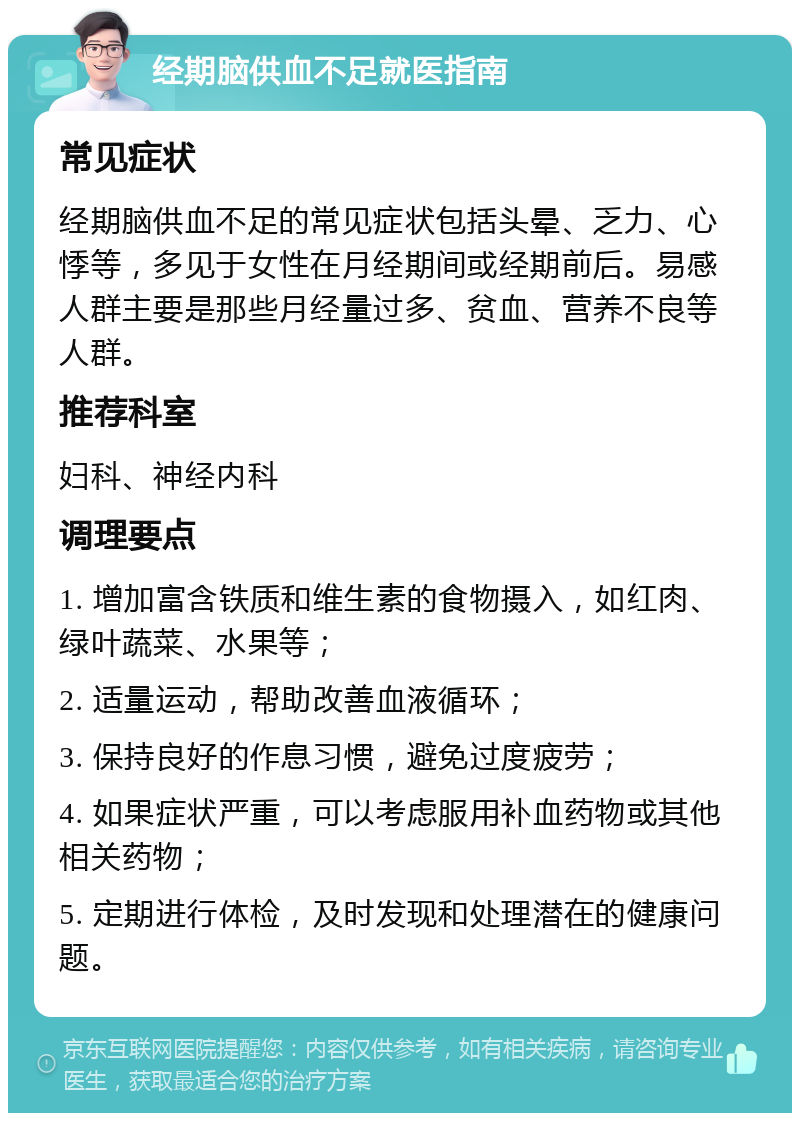 经期脑供血不足就医指南 常见症状 经期脑供血不足的常见症状包括头晕、乏力、心悸等，多见于女性在月经期间或经期前后。易感人群主要是那些月经量过多、贫血、营养不良等人群。 推荐科室 妇科、神经内科 调理要点 1. 增加富含铁质和维生素的食物摄入，如红肉、绿叶蔬菜、水果等； 2. 适量运动，帮助改善血液循环； 3. 保持良好的作息习惯，避免过度疲劳； 4. 如果症状严重，可以考虑服用补血药物或其他相关药物； 5. 定期进行体检，及时发现和处理潜在的健康问题。