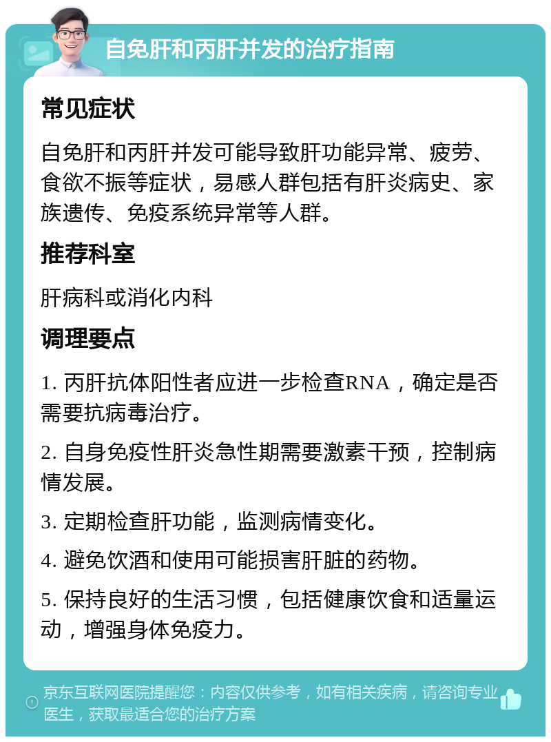 自免肝和丙肝并发的治疗指南 常见症状 自免肝和丙肝并发可能导致肝功能异常、疲劳、食欲不振等症状，易感人群包括有肝炎病史、家族遗传、免疫系统异常等人群。 推荐科室 肝病科或消化内科 调理要点 1. 丙肝抗体阳性者应进一步检查RNA，确定是否需要抗病毒治疗。 2. 自身免疫性肝炎急性期需要激素干预，控制病情发展。 3. 定期检查肝功能，监测病情变化。 4. 避免饮酒和使用可能损害肝脏的药物。 5. 保持良好的生活习惯，包括健康饮食和适量运动，增强身体免疫力。