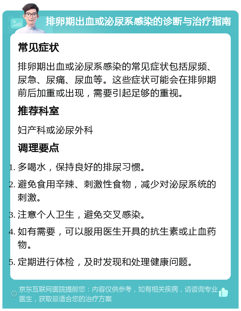 排卵期出血或泌尿系感染的诊断与治疗指南 常见症状 排卵期出血或泌尿系感染的常见症状包括尿频、尿急、尿痛、尿血等。这些症状可能会在排卵期前后加重或出现，需要引起足够的重视。 推荐科室 妇产科或泌尿外科 调理要点 多喝水，保持良好的排尿习惯。 避免食用辛辣、刺激性食物，减少对泌尿系统的刺激。 注意个人卫生，避免交叉感染。 如有需要，可以服用医生开具的抗生素或止血药物。 定期进行体检，及时发现和处理健康问题。