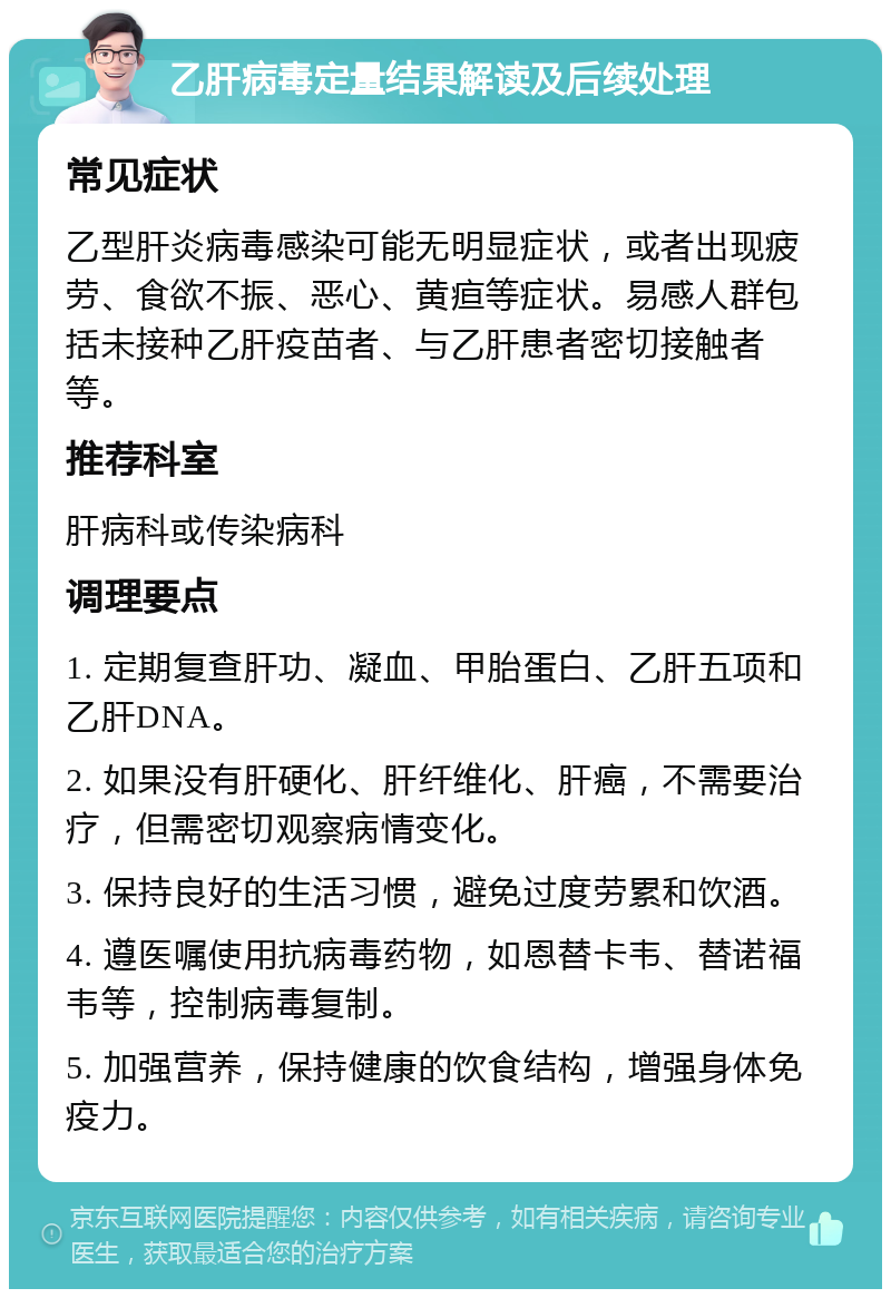 乙肝病毒定量结果解读及后续处理 常见症状 乙型肝炎病毒感染可能无明显症状，或者出现疲劳、食欲不振、恶心、黄疸等症状。易感人群包括未接种乙肝疫苗者、与乙肝患者密切接触者等。 推荐科室 肝病科或传染病科 调理要点 1. 定期复查肝功、凝血、甲胎蛋白、乙肝五项和乙肝DNA。 2. 如果没有肝硬化、肝纤维化、肝癌，不需要治疗，但需密切观察病情变化。 3. 保持良好的生活习惯，避免过度劳累和饮酒。 4. 遵医嘱使用抗病毒药物，如恩替卡韦、替诺福韦等，控制病毒复制。 5. 加强营养，保持健康的饮食结构，增强身体免疫力。