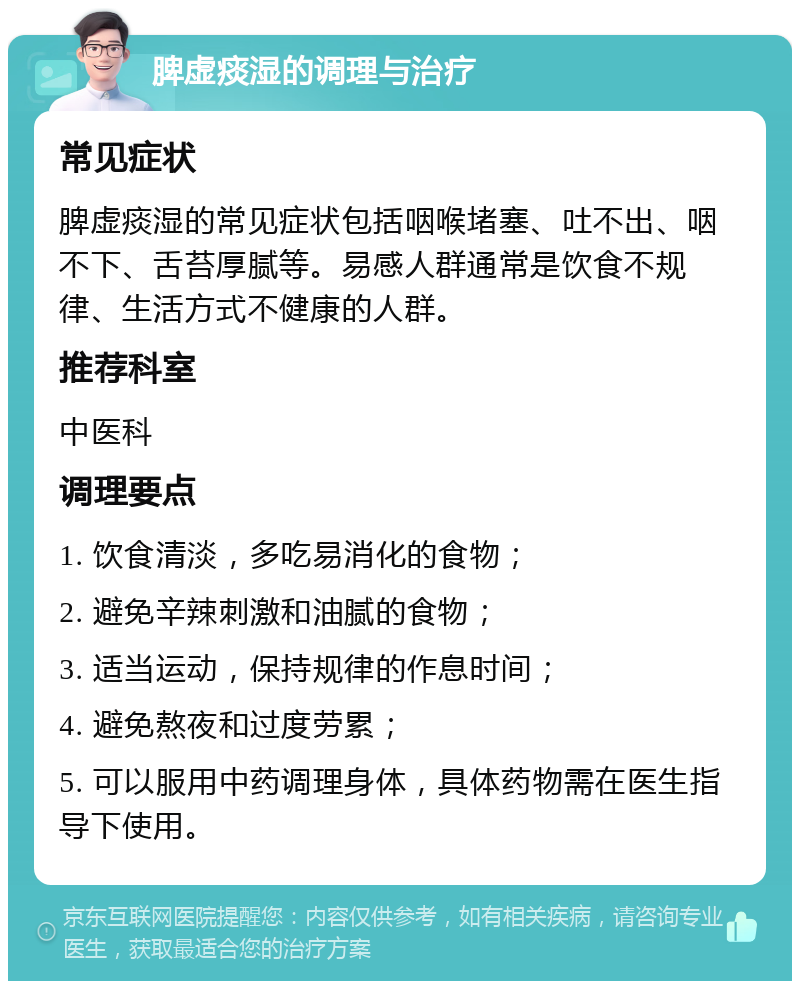 脾虚痰湿的调理与治疗 常见症状 脾虚痰湿的常见症状包括咽喉堵塞、吐不出、咽不下、舌苔厚腻等。易感人群通常是饮食不规律、生活方式不健康的人群。 推荐科室 中医科 调理要点 1. 饮食清淡，多吃易消化的食物； 2. 避免辛辣刺激和油腻的食物； 3. 适当运动，保持规律的作息时间； 4. 避免熬夜和过度劳累； 5. 可以服用中药调理身体，具体药物需在医生指导下使用。