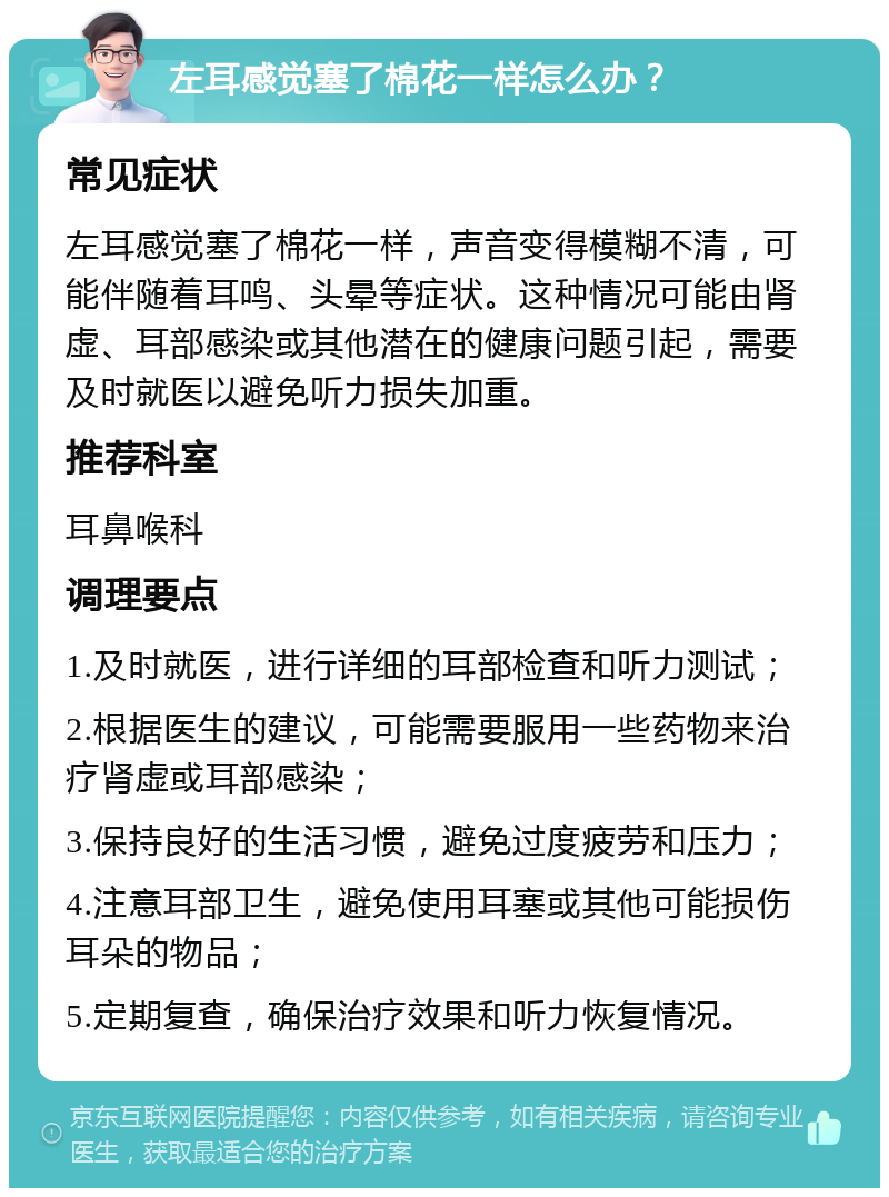 左耳感觉塞了棉花一样怎么办？ 常见症状 左耳感觉塞了棉花一样，声音变得模糊不清，可能伴随着耳鸣、头晕等症状。这种情况可能由肾虚、耳部感染或其他潜在的健康问题引起，需要及时就医以避免听力损失加重。 推荐科室 耳鼻喉科 调理要点 1.及时就医，进行详细的耳部检查和听力测试； 2.根据医生的建议，可能需要服用一些药物来治疗肾虚或耳部感染； 3.保持良好的生活习惯，避免过度疲劳和压力； 4.注意耳部卫生，避免使用耳塞或其他可能损伤耳朵的物品； 5.定期复查，确保治疗效果和听力恢复情况。