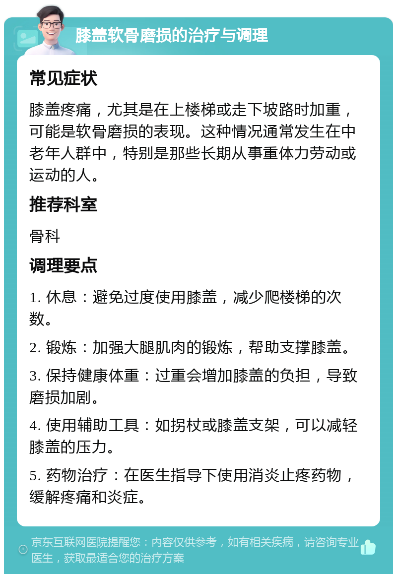 膝盖软骨磨损的治疗与调理 常见症状 膝盖疼痛，尤其是在上楼梯或走下坡路时加重，可能是软骨磨损的表现。这种情况通常发生在中老年人群中，特别是那些长期从事重体力劳动或运动的人。 推荐科室 骨科 调理要点 1. 休息：避免过度使用膝盖，减少爬楼梯的次数。 2. 锻炼：加强大腿肌肉的锻炼，帮助支撑膝盖。 3. 保持健康体重：过重会增加膝盖的负担，导致磨损加剧。 4. 使用辅助工具：如拐杖或膝盖支架，可以减轻膝盖的压力。 5. 药物治疗：在医生指导下使用消炎止疼药物，缓解疼痛和炎症。