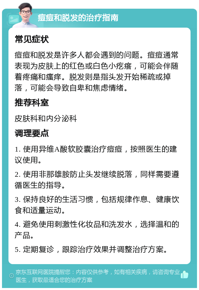 痘痘和脱发的治疗指南 常见症状 痘痘和脱发是许多人都会遇到的问题。痘痘通常表现为皮肤上的红色或白色小疙瘩，可能会伴随着疼痛和瘙痒。脱发则是指头发开始稀疏或掉落，可能会导致自卑和焦虑情绪。 推荐科室 皮肤科和内分泌科 调理要点 1. 使用异维A酸软胶囊治疗痘痘，按照医生的建议使用。 2. 使用非那雄胺防止头发继续脱落，同样需要遵循医生的指导。 3. 保持良好的生活习惯，包括规律作息、健康饮食和适量运动。 4. 避免使用刺激性化妆品和洗发水，选择温和的产品。 5. 定期复诊，跟踪治疗效果并调整治疗方案。