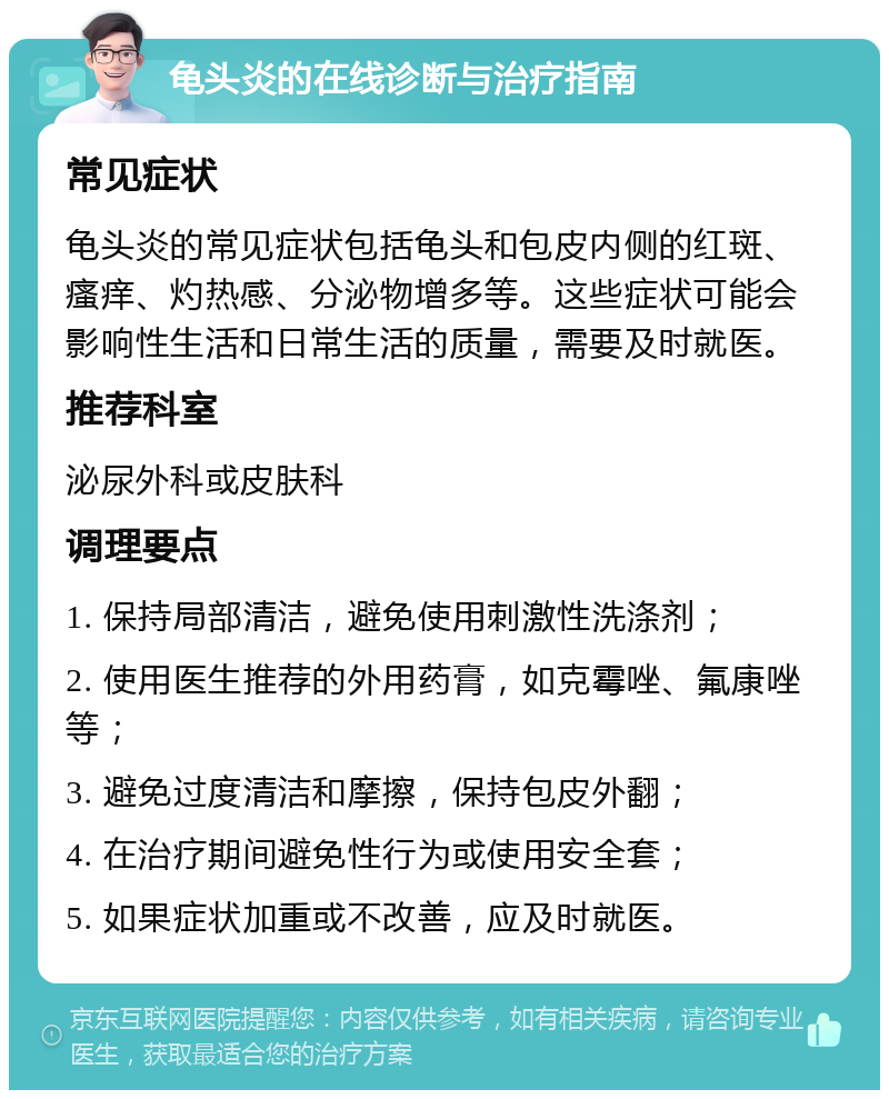 龟头炎的在线诊断与治疗指南 常见症状 龟头炎的常见症状包括龟头和包皮内侧的红斑、瘙痒、灼热感、分泌物增多等。这些症状可能会影响性生活和日常生活的质量，需要及时就医。 推荐科室 泌尿外科或皮肤科 调理要点 1. 保持局部清洁，避免使用刺激性洗涤剂； 2. 使用医生推荐的外用药膏，如克霉唑、氟康唑等； 3. 避免过度清洁和摩擦，保持包皮外翻； 4. 在治疗期间避免性行为或使用安全套； 5. 如果症状加重或不改善，应及时就医。