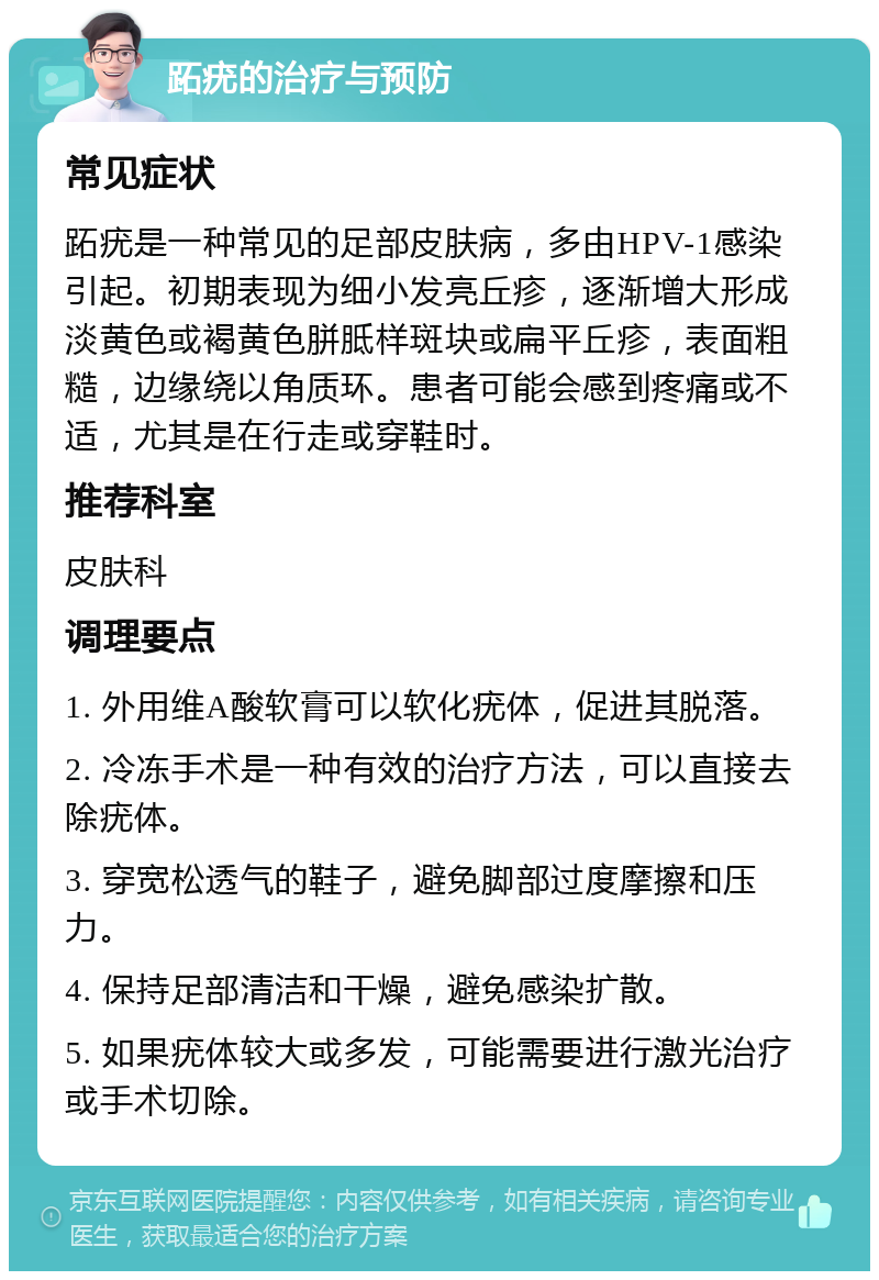 跖疣的治疗与预防 常见症状 跖疣是一种常见的足部皮肤病，多由HPV-1感染引起。初期表现为细小发亮丘疹，逐渐增大形成淡黄色或褐黄色胼胝样斑块或扁平丘疹，表面粗糙，边缘绕以角质环。患者可能会感到疼痛或不适，尤其是在行走或穿鞋时。 推荐科室 皮肤科 调理要点 1. 外用维A酸软膏可以软化疣体，促进其脱落。 2. 冷冻手术是一种有效的治疗方法，可以直接去除疣体。 3. 穿宽松透气的鞋子，避免脚部过度摩擦和压力。 4. 保持足部清洁和干燥，避免感染扩散。 5. 如果疣体较大或多发，可能需要进行激光治疗或手术切除。