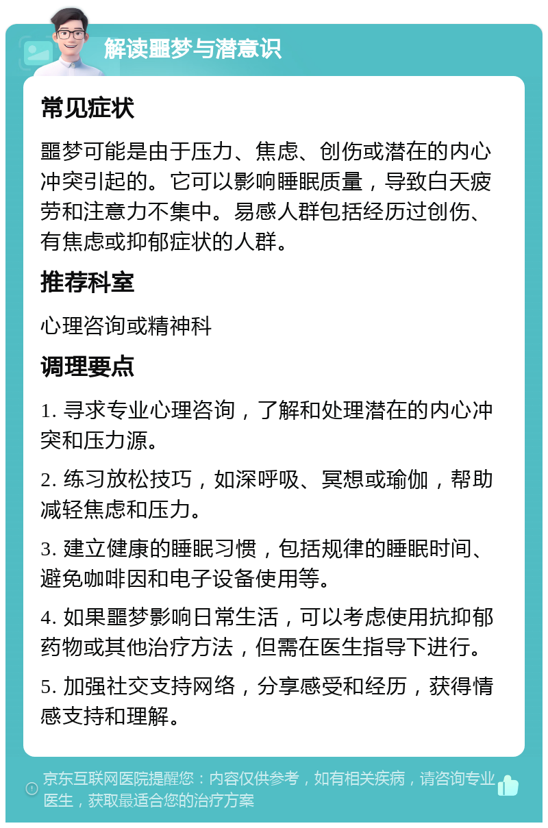 解读噩梦与潜意识 常见症状 噩梦可能是由于压力、焦虑、创伤或潜在的内心冲突引起的。它可以影响睡眠质量，导致白天疲劳和注意力不集中。易感人群包括经历过创伤、有焦虑或抑郁症状的人群。 推荐科室 心理咨询或精神科 调理要点 1. 寻求专业心理咨询，了解和处理潜在的内心冲突和压力源。 2. 练习放松技巧，如深呼吸、冥想或瑜伽，帮助减轻焦虑和压力。 3. 建立健康的睡眠习惯，包括规律的睡眠时间、避免咖啡因和电子设备使用等。 4. 如果噩梦影响日常生活，可以考虑使用抗抑郁药物或其他治疗方法，但需在医生指导下进行。 5. 加强社交支持网络，分享感受和经历，获得情感支持和理解。