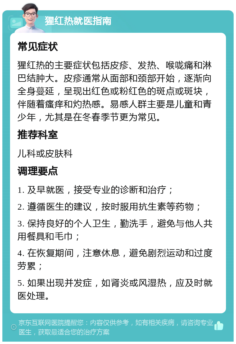 猩红热就医指南 常见症状 猩红热的主要症状包括皮疹、发热、喉咙痛和淋巴结肿大。皮疹通常从面部和颈部开始，逐渐向全身蔓延，呈现出红色或粉红色的斑点或斑块，伴随着瘙痒和灼热感。易感人群主要是儿童和青少年，尤其是在冬春季节更为常见。 推荐科室 儿科或皮肤科 调理要点 1. 及早就医，接受专业的诊断和治疗； 2. 遵循医生的建议，按时服用抗生素等药物； 3. 保持良好的个人卫生，勤洗手，避免与他人共用餐具和毛巾； 4. 在恢复期间，注意休息，避免剧烈运动和过度劳累； 5. 如果出现并发症，如肾炎或风湿热，应及时就医处理。