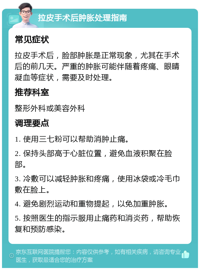 拉皮手术后肿胀处理指南 常见症状 拉皮手术后，脸部肿胀是正常现象，尤其在手术后的前几天。严重的肿胀可能伴随着疼痛、眼睛凝血等症状，需要及时处理。 推荐科室 整形外科或美容外科 调理要点 1. 使用三七粉可以帮助消肿止痛。 2. 保持头部高于心脏位置，避免血液积聚在脸部。 3. 冷敷可以减轻肿胀和疼痛，使用冰袋或冷毛巾敷在脸上。 4. 避免剧烈运动和重物提起，以免加重肿胀。 5. 按照医生的指示服用止痛药和消炎药，帮助恢复和预防感染。