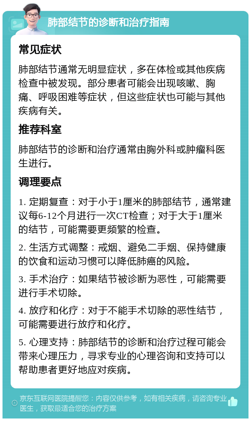 肺部结节的诊断和治疗指南 常见症状 肺部结节通常无明显症状，多在体检或其他疾病检查中被发现。部分患者可能会出现咳嗽、胸痛、呼吸困难等症状，但这些症状也可能与其他疾病有关。 推荐科室 肺部结节的诊断和治疗通常由胸外科或肿瘤科医生进行。 调理要点 1. 定期复查：对于小于1厘米的肺部结节，通常建议每6-12个月进行一次CT检查；对于大于1厘米的结节，可能需要更频繁的检查。 2. 生活方式调整：戒烟、避免二手烟、保持健康的饮食和运动习惯可以降低肺癌的风险。 3. 手术治疗：如果结节被诊断为恶性，可能需要进行手术切除。 4. 放疗和化疗：对于不能手术切除的恶性结节，可能需要进行放疗和化疗。 5. 心理支持：肺部结节的诊断和治疗过程可能会带来心理压力，寻求专业的心理咨询和支持可以帮助患者更好地应对疾病。