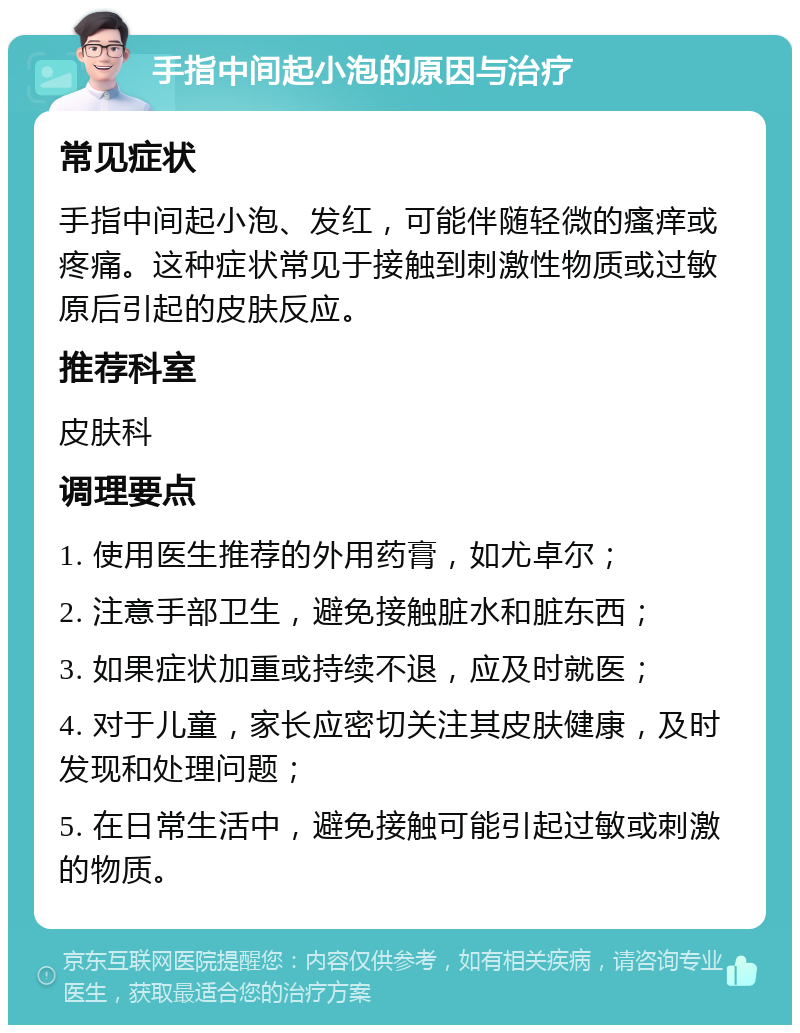 手指中间起小泡的原因与治疗 常见症状 手指中间起小泡、发红，可能伴随轻微的瘙痒或疼痛。这种症状常见于接触到刺激性物质或过敏原后引起的皮肤反应。 推荐科室 皮肤科 调理要点 1. 使用医生推荐的外用药膏，如尤卓尔； 2. 注意手部卫生，避免接触脏水和脏东西； 3. 如果症状加重或持续不退，应及时就医； 4. 对于儿童，家长应密切关注其皮肤健康，及时发现和处理问题； 5. 在日常生活中，避免接触可能引起过敏或刺激的物质。