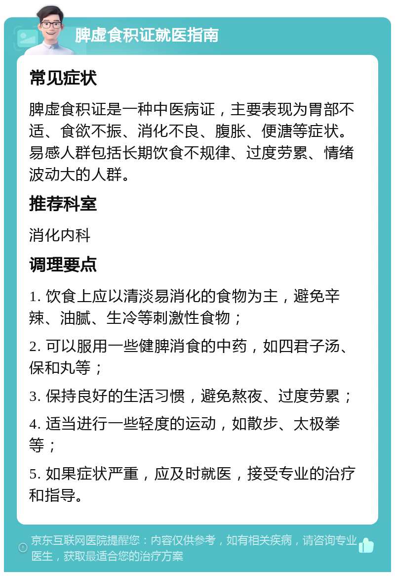 脾虚食积证就医指南 常见症状 脾虚食积证是一种中医病证，主要表现为胃部不适、食欲不振、消化不良、腹胀、便溏等症状。易感人群包括长期饮食不规律、过度劳累、情绪波动大的人群。 推荐科室 消化内科 调理要点 1. 饮食上应以清淡易消化的食物为主，避免辛辣、油腻、生冷等刺激性食物； 2. 可以服用一些健脾消食的中药，如四君子汤、保和丸等； 3. 保持良好的生活习惯，避免熬夜、过度劳累； 4. 适当进行一些轻度的运动，如散步、太极拳等； 5. 如果症状严重，应及时就医，接受专业的治疗和指导。