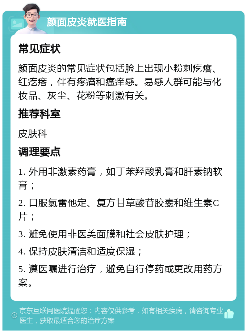 颜面皮炎就医指南 常见症状 颜面皮炎的常见症状包括脸上出现小粉刺疙瘩、红疙瘩，伴有疼痛和瘙痒感。易感人群可能与化妆品、灰尘、花粉等刺激有关。 推荐科室 皮肤科 调理要点 1. 外用非激素药膏，如丁苯羟酸乳膏和肝素钠软膏； 2. 口服氯雷他定、复方甘草酸苷胶囊和维生素C片； 3. 避免使用非医美面膜和社会皮肤护理； 4. 保持皮肤清洁和适度保湿； 5. 遵医嘱进行治疗，避免自行停药或更改用药方案。