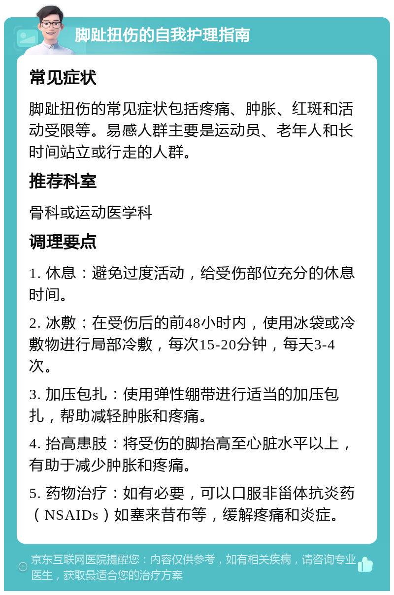 脚趾扭伤的自我护理指南 常见症状 脚趾扭伤的常见症状包括疼痛、肿胀、红斑和活动受限等。易感人群主要是运动员、老年人和长时间站立或行走的人群。 推荐科室 骨科或运动医学科 调理要点 1. 休息：避免过度活动，给受伤部位充分的休息时间。 2. 冰敷：在受伤后的前48小时内，使用冰袋或冷敷物进行局部冷敷，每次15-20分钟，每天3-4次。 3. 加压包扎：使用弹性绷带进行适当的加压包扎，帮助减轻肿胀和疼痛。 4. 抬高患肢：将受伤的脚抬高至心脏水平以上，有助于减少肿胀和疼痛。 5. 药物治疗：如有必要，可以口服非甾体抗炎药（NSAIDs）如塞来昔布等，缓解疼痛和炎症。