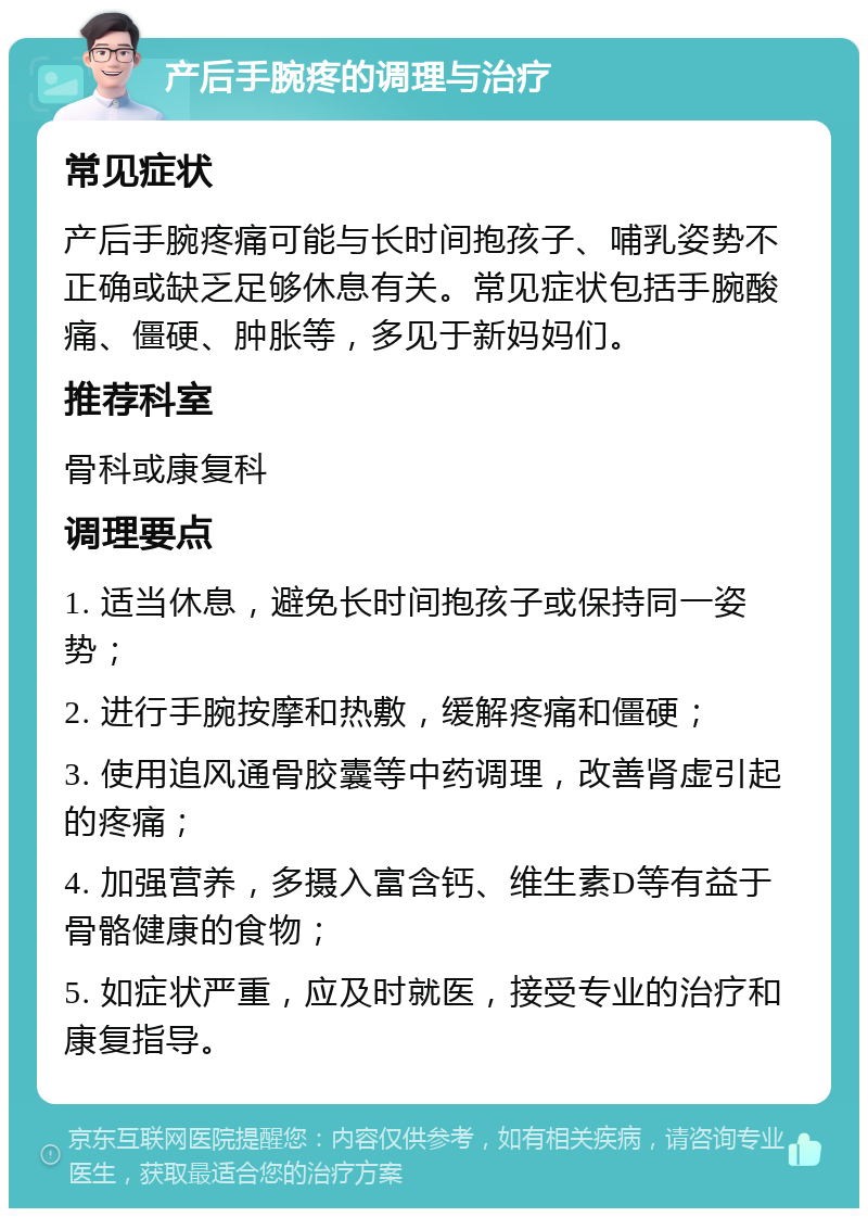 产后手腕疼的调理与治疗 常见症状 产后手腕疼痛可能与长时间抱孩子、哺乳姿势不正确或缺乏足够休息有关。常见症状包括手腕酸痛、僵硬、肿胀等，多见于新妈妈们。 推荐科室 骨科或康复科 调理要点 1. 适当休息，避免长时间抱孩子或保持同一姿势； 2. 进行手腕按摩和热敷，缓解疼痛和僵硬； 3. 使用追风通骨胶囊等中药调理，改善肾虚引起的疼痛； 4. 加强营养，多摄入富含钙、维生素D等有益于骨骼健康的食物； 5. 如症状严重，应及时就医，接受专业的治疗和康复指导。