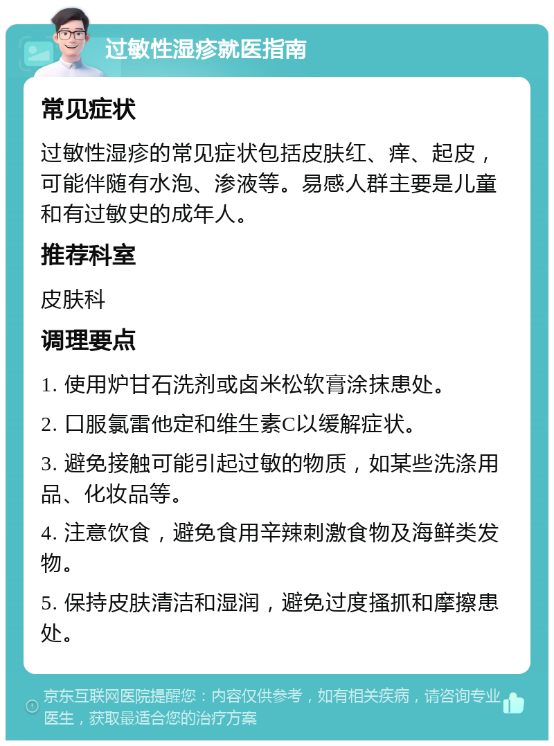 过敏性湿疹就医指南 常见症状 过敏性湿疹的常见症状包括皮肤红、痒、起皮，可能伴随有水泡、渗液等。易感人群主要是儿童和有过敏史的成年人。 推荐科室 皮肤科 调理要点 1. 使用炉甘石洗剂或卤米松软膏涂抹患处。 2. 口服氯雷他定和维生素C以缓解症状。 3. 避免接触可能引起过敏的物质，如某些洗涤用品、化妆品等。 4. 注意饮食，避免食用辛辣刺激食物及海鲜类发物。 5. 保持皮肤清洁和湿润，避免过度搔抓和摩擦患处。