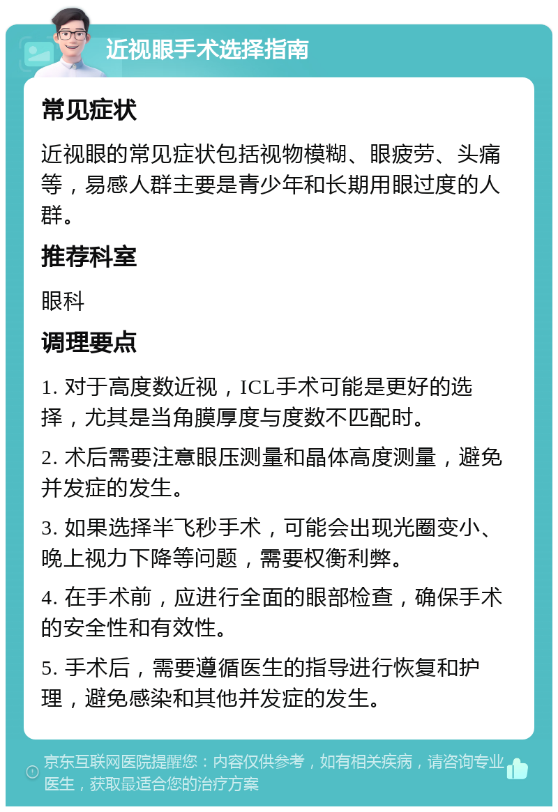 近视眼手术选择指南 常见症状 近视眼的常见症状包括视物模糊、眼疲劳、头痛等，易感人群主要是青少年和长期用眼过度的人群。 推荐科室 眼科 调理要点 1. 对于高度数近视，ICL手术可能是更好的选择，尤其是当角膜厚度与度数不匹配时。 2. 术后需要注意眼压测量和晶体高度测量，避免并发症的发生。 3. 如果选择半飞秒手术，可能会出现光圈变小、晚上视力下降等问题，需要权衡利弊。 4. 在手术前，应进行全面的眼部检查，确保手术的安全性和有效性。 5. 手术后，需要遵循医生的指导进行恢复和护理，避免感染和其他并发症的发生。