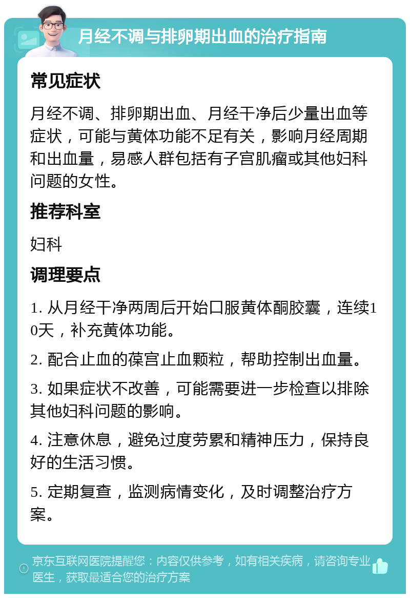 月经不调与排卵期出血的治疗指南 常见症状 月经不调、排卵期出血、月经干净后少量出血等症状，可能与黄体功能不足有关，影响月经周期和出血量，易感人群包括有子宫肌瘤或其他妇科问题的女性。 推荐科室 妇科 调理要点 1. 从月经干净两周后开始口服黄体酮胶囊，连续10天，补充黄体功能。 2. 配合止血的葆宫止血颗粒，帮助控制出血量。 3. 如果症状不改善，可能需要进一步检查以排除其他妇科问题的影响。 4. 注意休息，避免过度劳累和精神压力，保持良好的生活习惯。 5. 定期复查，监测病情变化，及时调整治疗方案。