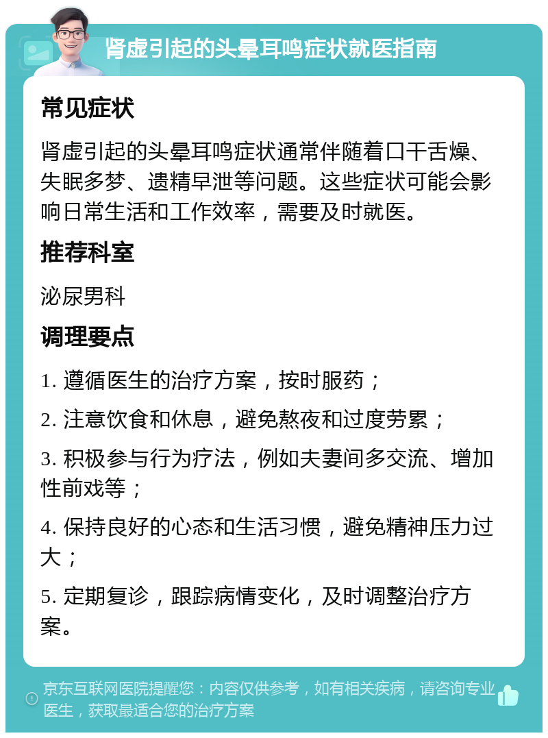 肾虚引起的头晕耳鸣症状就医指南 常见症状 肾虚引起的头晕耳鸣症状通常伴随着口干舌燥、失眠多梦、遗精早泄等问题。这些症状可能会影响日常生活和工作效率，需要及时就医。 推荐科室 泌尿男科 调理要点 1. 遵循医生的治疗方案，按时服药； 2. 注意饮食和休息，避免熬夜和过度劳累； 3. 积极参与行为疗法，例如夫妻间多交流、增加性前戏等； 4. 保持良好的心态和生活习惯，避免精神压力过大； 5. 定期复诊，跟踪病情变化，及时调整治疗方案。