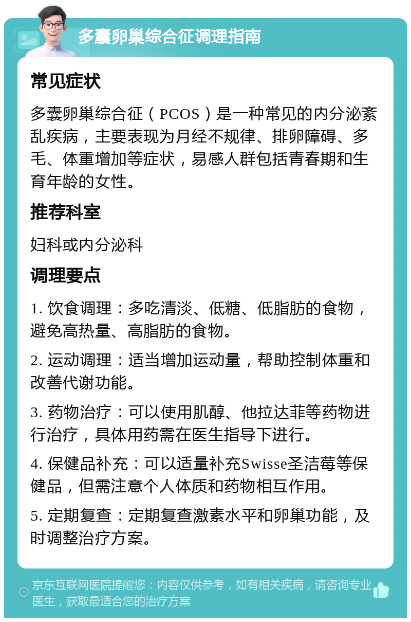 多囊卵巢综合征调理指南 常见症状 多囊卵巢综合征（PCOS）是一种常见的内分泌紊乱疾病，主要表现为月经不规律、排卵障碍、多毛、体重增加等症状，易感人群包括青春期和生育年龄的女性。 推荐科室 妇科或内分泌科 调理要点 1. 饮食调理：多吃清淡、低糖、低脂肪的食物，避免高热量、高脂肪的食物。 2. 运动调理：适当增加运动量，帮助控制体重和改善代谢功能。 3. 药物治疗：可以使用肌醇、他拉达菲等药物进行治疗，具体用药需在医生指导下进行。 4. 保健品补充：可以适量补充Swisse圣洁莓等保健品，但需注意个人体质和药物相互作用。 5. 定期复查：定期复查激素水平和卵巢功能，及时调整治疗方案。