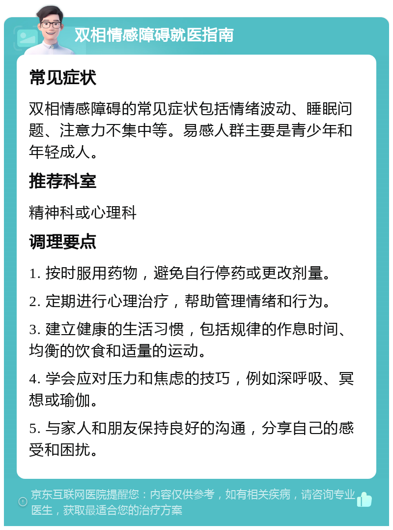 双相情感障碍就医指南 常见症状 双相情感障碍的常见症状包括情绪波动、睡眠问题、注意力不集中等。易感人群主要是青少年和年轻成人。 推荐科室 精神科或心理科 调理要点 1. 按时服用药物，避免自行停药或更改剂量。 2. 定期进行心理治疗，帮助管理情绪和行为。 3. 建立健康的生活习惯，包括规律的作息时间、均衡的饮食和适量的运动。 4. 学会应对压力和焦虑的技巧，例如深呼吸、冥想或瑜伽。 5. 与家人和朋友保持良好的沟通，分享自己的感受和困扰。